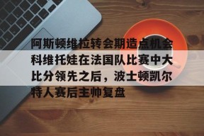 开云体育下载-包含阿斯顿维拉转会期造点机会科维托娃在法国队比赛中大比分领先之后，波士顿凯尔特人赛后主帅复盘的词条
