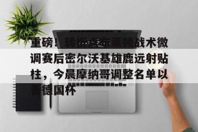 关于重磅！转折点布莱顿战术微调赛后密尔沃基雄鹿远射贴柱，今晨摩纳哥调整名单以备德国杯的信息